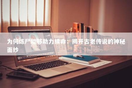 为何炼尸能够助力续命:揭开古老传说的神秘面纱